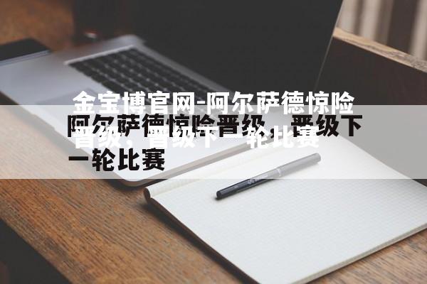 阿尔萨德惊险晋级，晋级下一轮比赛