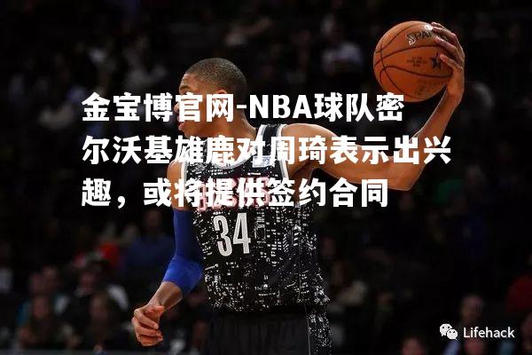 NBA球队密尔沃基雄鹿对周琦表示出兴趣，或将提供签约合同