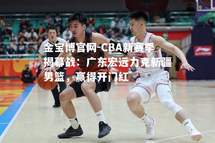 CBA新赛季揭幕战：广东宏远力克新疆男篮，赢得开门红